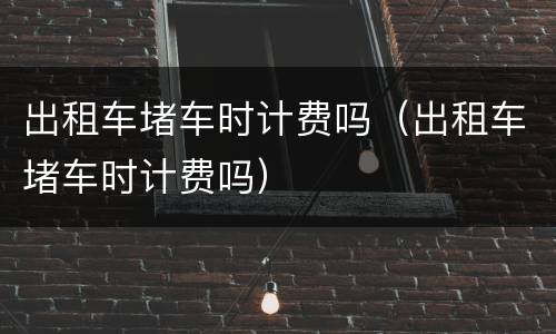 出租车堵车时计费吗（出租车堵车时计费吗）
