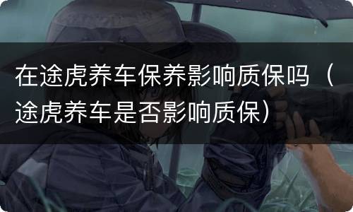 在途虎养车保养影响质保吗（途虎养车是否影响质保）
