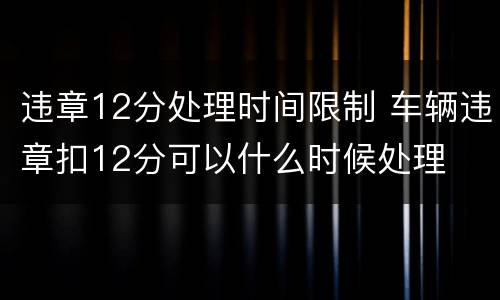 违章12分处理时间限制 车辆违章扣12分可以什么时候处理