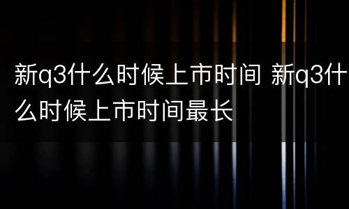 新q3什么时候上市时间 新q3什么时候上市时间最长