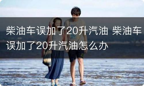 柴油车误加了20升汽油 柴油车误加了20升汽油怎么办
