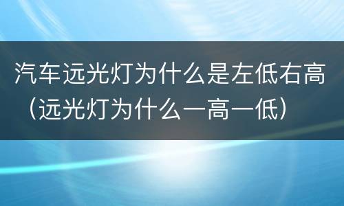 汽车远光灯为什么是左低右高（远光灯为什么一高一低）