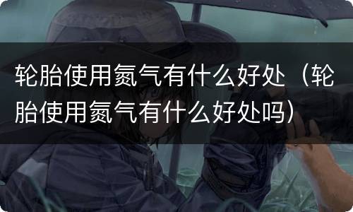 轮胎使用氮气有什么好处（轮胎使用氮气有什么好处吗）