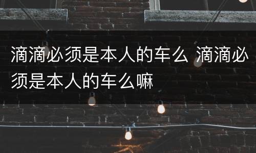 滴滴必须是本人的车么 滴滴必须是本人的车么嘛