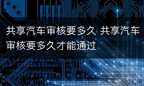 共享汽车审核要多久 共享汽车审核要多久才能通过