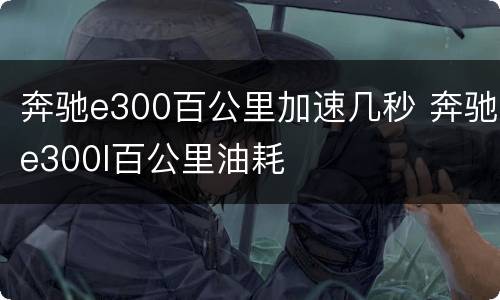 奔驰e300百公里加速几秒 奔驰e300l百公里油耗