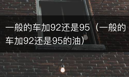 一般的车加92还是95（一般的车加92还是95的油）