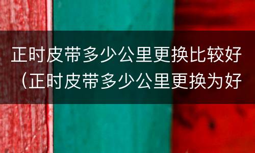 正时皮带多少公里更换比较好（正时皮带多少公里更换为好）