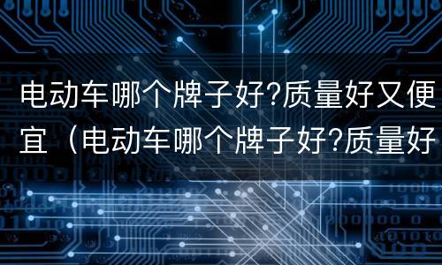 电动车哪个牌子好?质量好又便宜（电动车哪个牌子好?质量好又便宜耐用）