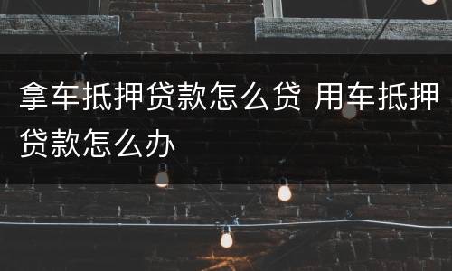 拿车抵押贷款怎么贷 用车抵押贷款怎么办