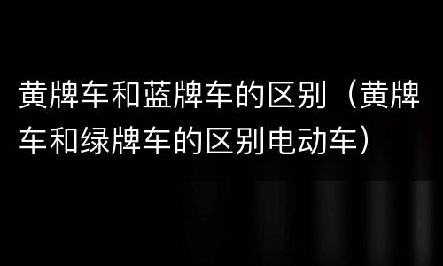 黄牌车和蓝牌车的区别（黄牌车和绿牌车的区别电动车）