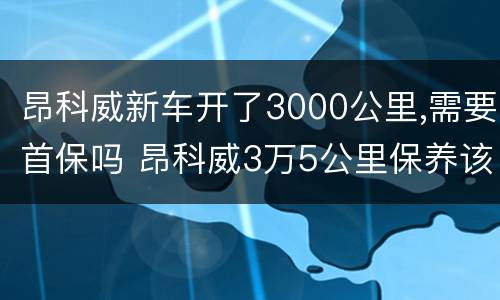 昂科威新车开了3000公里,需要首保吗 昂科威3万5公里保养该更换哪些