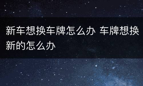 新车想换车牌怎么办 车牌想换新的怎么办
