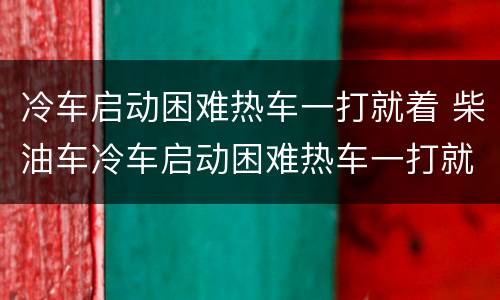 冷车启动困难热车一打就着 柴油车冷车启动困难热车一打就着