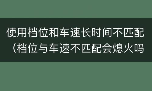 使用档位和车速长时间不匹配（档位与车速不匹配会熄火吗）