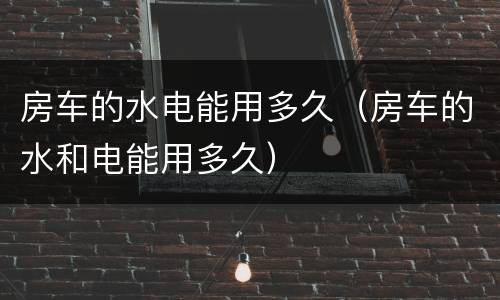 房车的水电能用多久（房车的水和电能用多久）