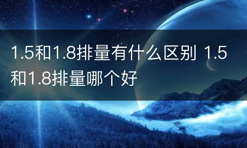 1.5和1.8排量有什么区别 1.5和1.8排量哪个好