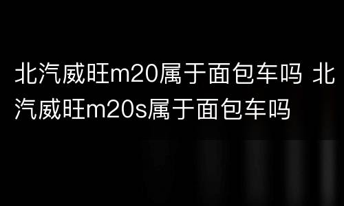 北汽威旺m20属于面包车吗 北汽威旺m20s属于面包车吗