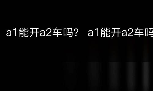 a1能开a2车吗？ a1能开a2车吗