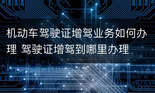 机动车驾驶证增驾业务如何办理 驾驶证增驾到哪里办理