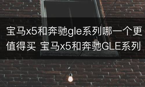 宝马x5和奔驰gle系列哪一个更值得买 宝马x5和奔驰GLE系列哪一个更值得买