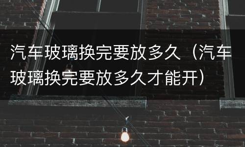 汽车玻璃换完要放多久（汽车玻璃换完要放多久才能开）