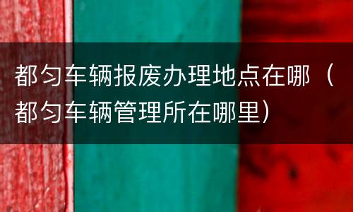 都匀车辆报废办理地点在哪（都匀车辆管理所在哪里）