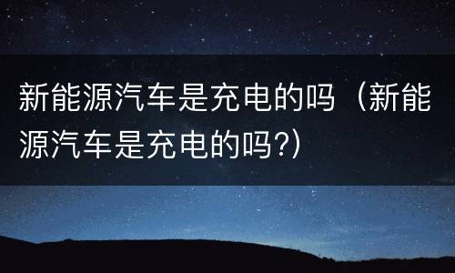 新能源汽车是充电的吗（新能源汽车是充电的吗?）