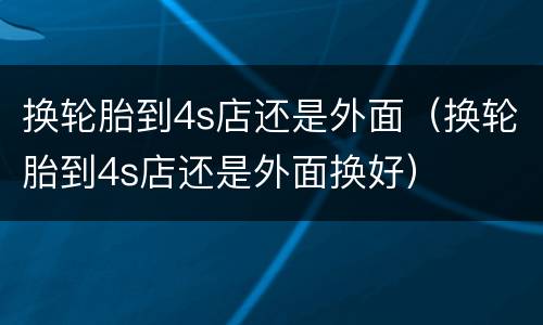 换轮胎到4s店还是外面（换轮胎到4s店还是外面换好）
