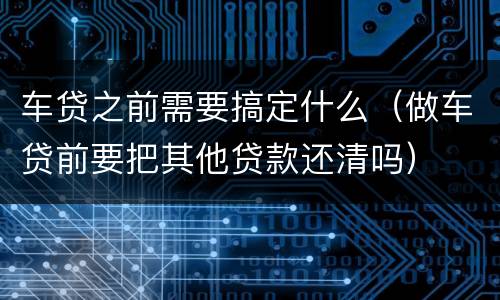 车贷之前需要搞定什么（做车贷前要把其他贷款还清吗）
