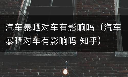 汽车暴晒对车有影响吗（汽车暴晒对车有影响吗 知乎）