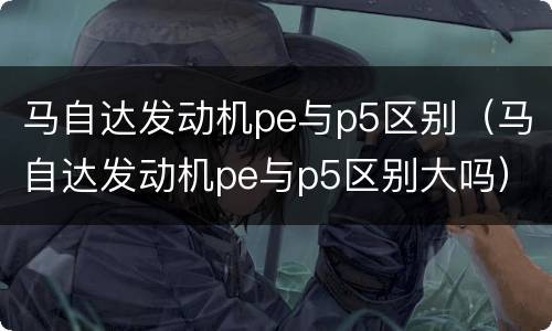 马自达发动机pe与p5区别（马自达发动机pe与p5区别大吗）