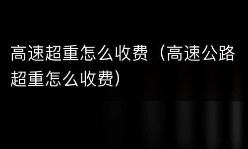 高速超重怎么收费（高速公路超重怎么收费）