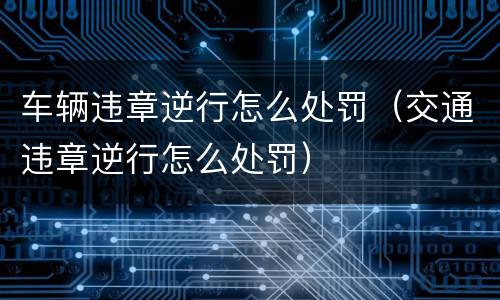 车辆违章逆行怎么处罚（交通违章逆行怎么处罚）