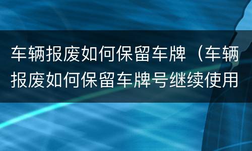 车辆报废如何保留车牌（车辆报废如何保留车牌号继续使用）
