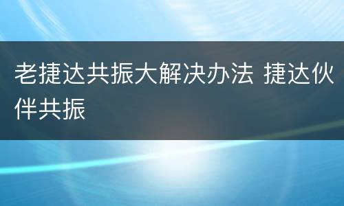 老捷达共振大解决办法 捷达伙伴共振