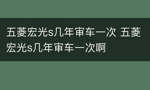 五菱宏光s几年审车一次 五菱宏光s几年审车一次啊