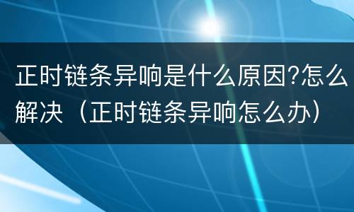 正时链条异响是什么原因?怎么解决（正时链条异响怎么办）