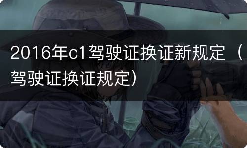 2016年c1驾驶证换证新规定（驾驶证换证规定）