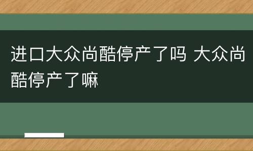 进口大众尚酷停产了吗 大众尚酷停产了嘛