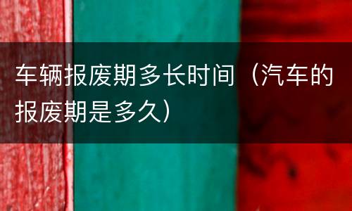 车辆报废期多长时间（汽车的报废期是多久）