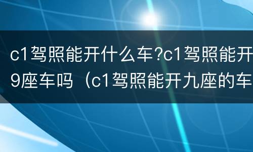 c1驾照能开什么车?c1驾照能开9座车吗（c1驾照能开九座的车吗）
