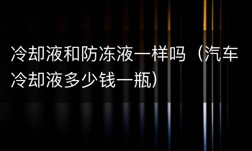 冷却液和防冻液一样吗（汽车冷却液多少钱一瓶）