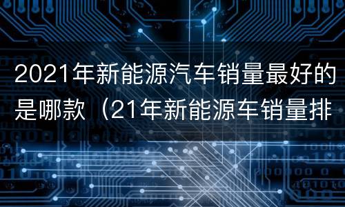 2021年新能源汽车销量最好的是哪款（21年新能源车销量排行）