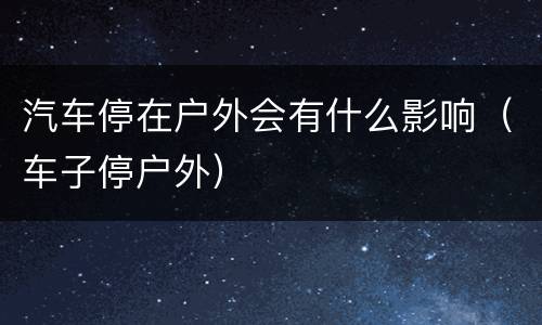 汽车停在户外会有什么影响（车子停户外）