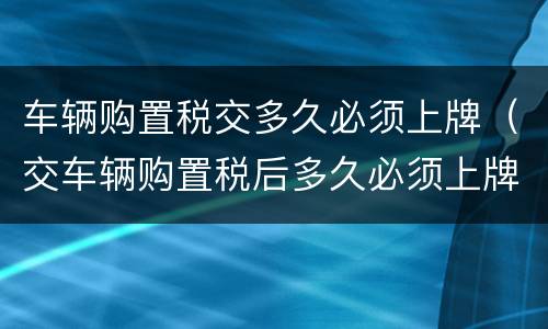 车辆购置税交多久必须上牌（交车辆购置税后多久必须上牌）