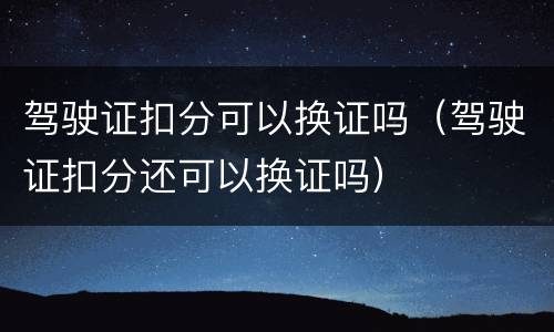驾驶证扣分可以换证吗（驾驶证扣分还可以换证吗）