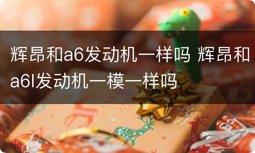 辉昂和a6发动机一样吗 辉昂和a6l发动机一模一样吗