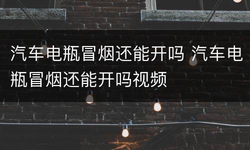 汽车电瓶冒烟还能开吗 汽车电瓶冒烟还能开吗视频