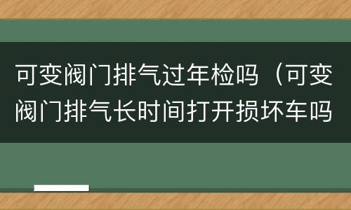 可变阀门排气过年检吗（可变阀门排气长时间打开损坏车吗）
